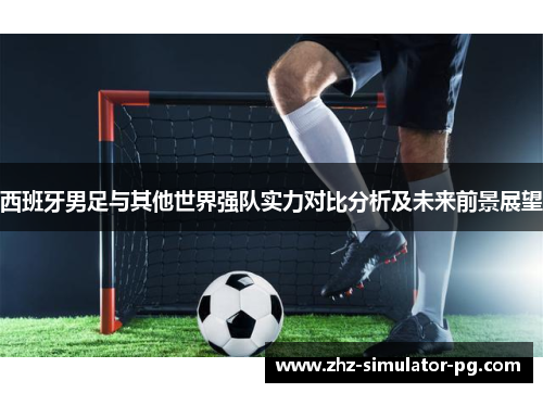 西班牙男足与其他世界强队实力对比分析及未来前景展望 西班牙男足与其他世界强队实力对比分析及未来前景展望