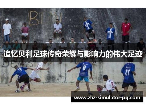 追忆贝利足球传奇荣耀与影响力的伟大足迹