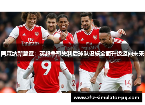 阿森纳新篇章：英超争冠失利后球队设施全面升级迈向未来