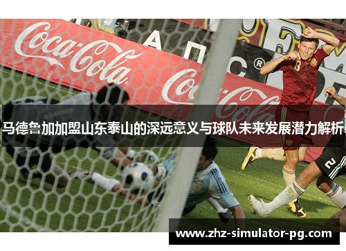 马德鲁加加盟山东泰山的深远意义与球队未来发展潜力解析
