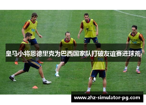 皇马小将恩德里克为巴西国家队打破友谊赛进球荒 皇马小将恩德里克为巴西国家队打破友谊赛进球荒