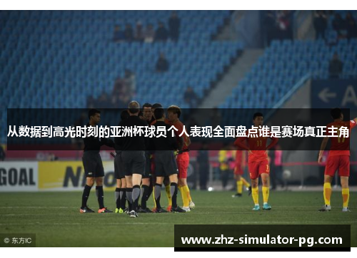 从数据到高光时刻的亚洲杯球员个人表现全面盘点谁是赛场真正主角