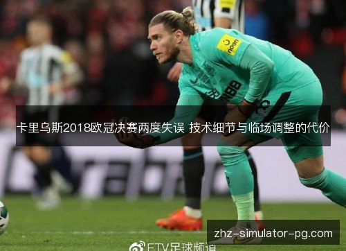 卡里乌斯2018欧冠决赛两度失误 技术细节与临场调整的代价 卡里乌斯2018欧冠决赛两度失误 技术细节与临场调整的代价